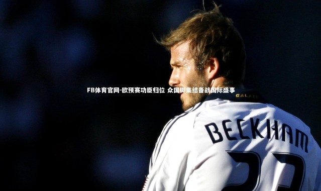 FB体育官网-欧预赛功臣归位 众国脚集结备战国际盛事