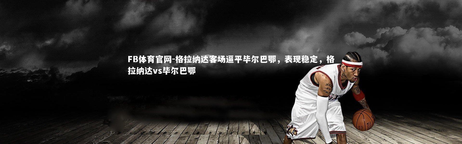 FB体育官网-格拉纳达客场逼平毕尔巴鄂，表现稳定，格拉纳达vs毕尔巴鄂