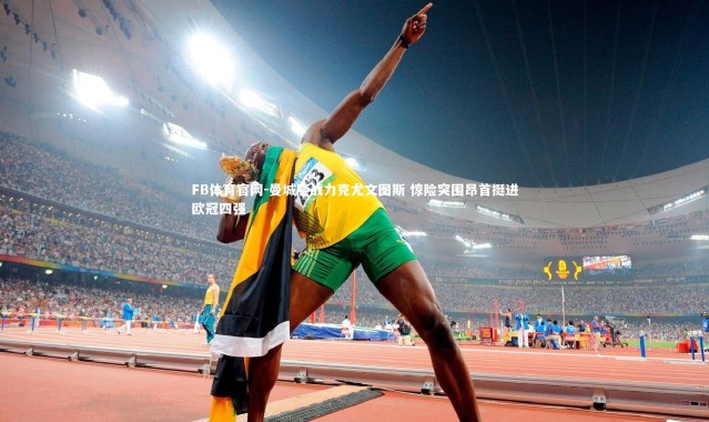 FB体育官网-曼城鏖战力克尤文图斯 惊险突围昂首挺进欧冠四强