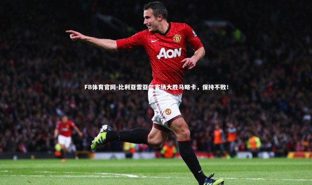 FB体育官网-比利亚雷亚尔客场大胜马略卡，保持不败！